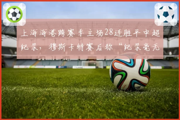 上海海港跨赛季主场28连胜平中超纪录,穆斯卡特赛后称“纪录毫无意义”被批傲慢