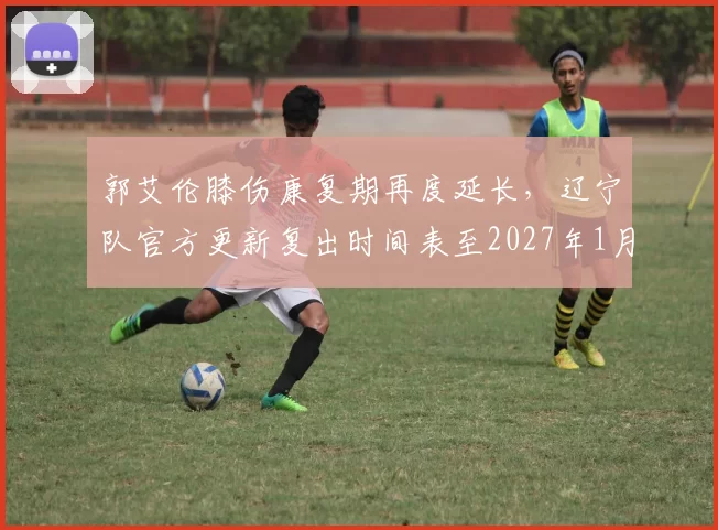 郭艾伦膝伤康复期再度延长，辽宁队官方更新复出时间表至2027年1月__br_