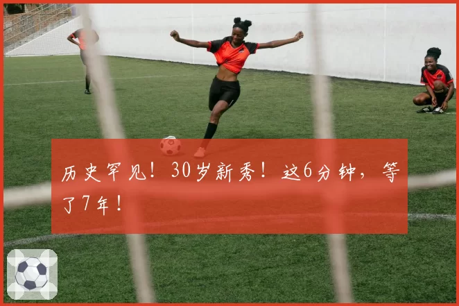 历史罕见!30岁新秀!这6分钟,等了7年!