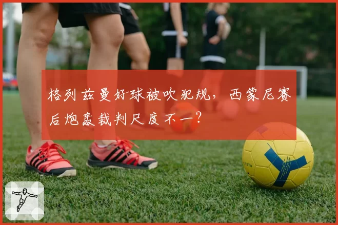 格列兹曼好球被吹犯规，西蒙尼赛后炮轰裁判尺度不一？