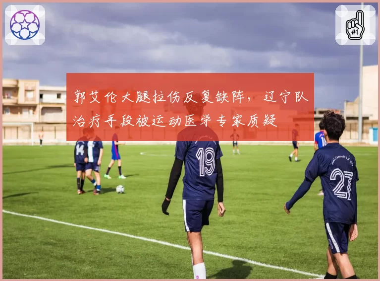 郭艾伦大腿拉伤反复缺阵，辽宁队治疗手段被运动医学专家质疑
