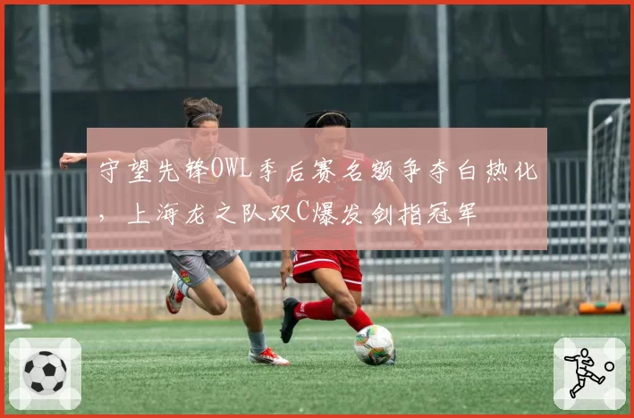 守望先锋OWL季后赛名额争夺白热化，上海龙之队双C爆发剑指冠军