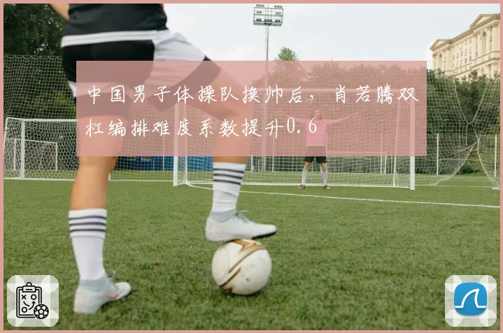 中国男子体操队换帅后,肖若腾双杠编排难度系数提升0.6