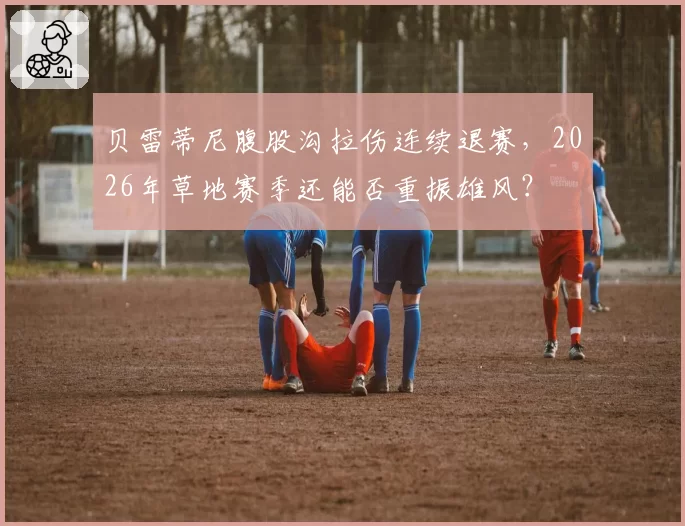 贝雷蒂尼腹股沟拉伤连续退赛，2026年草地赛季还能否重振雄风？
