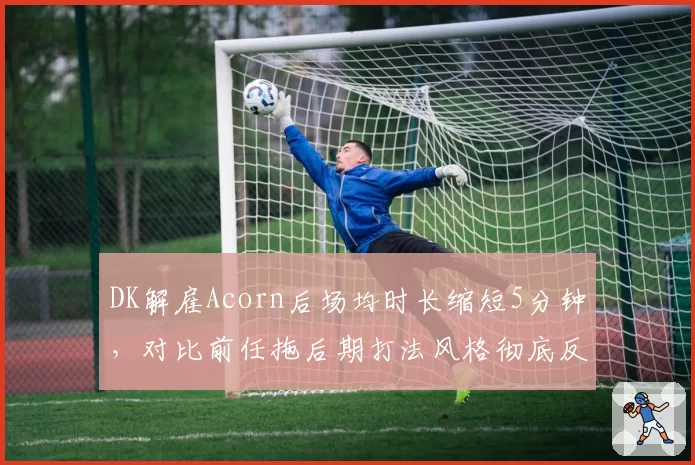 DK解雇Acorn后场均时长缩短5分钟，对比前任拖后期打法风格彻底反转