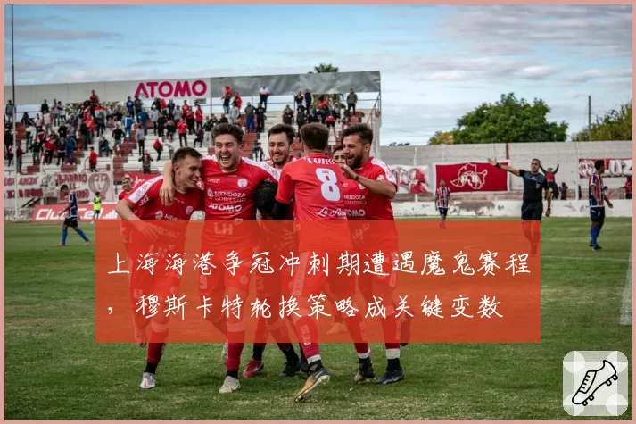 上海海港争冠冲刺期遭遇魔鬼赛程,穆斯卡特轮换策略成关键变数