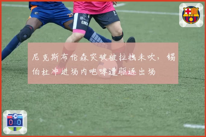 尼克斯布伦森突破被拉拽未吹，锡伯杜冲进场内咆哮遭驱逐出场