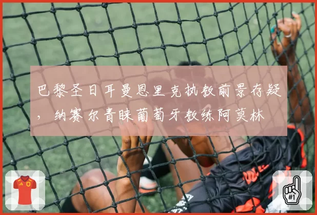 巴黎圣日耳曼恩里克执教前景存疑,纳赛尔青睐葡萄牙教练阿莫林