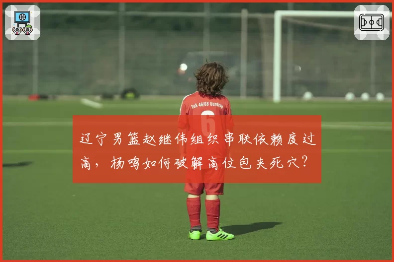 辽宁男篮赵继伟组织串联依赖度过高,杨鸣如何破解高位包夹死穴?