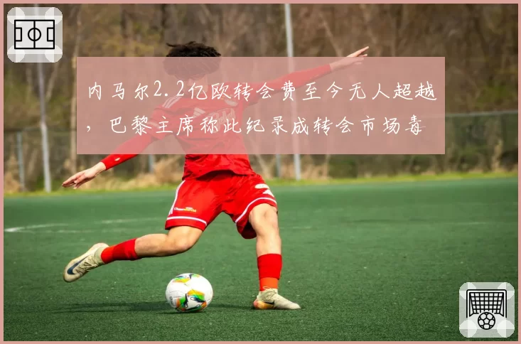 内马尔2.2亿欧转会费至今无人超越,巴黎主席称此纪录成转会市场毒瘤