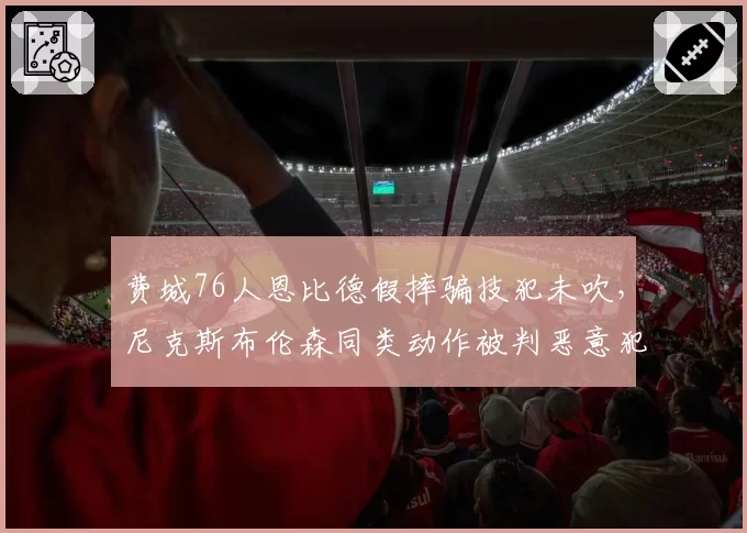 费城76人恩比德假摔骗技犯未吹,尼克斯布伦森同类动作被判恶意犯规引联盟调查
