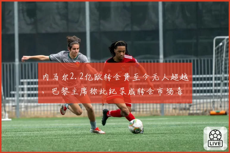 内马尔2.2亿欧转会费至今无人超越，巴黎主席称此纪录成转会市场毒瘤