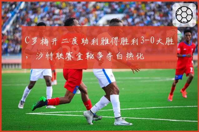 C罗梅开二度助利雅得胜利3-0大胜，沙特联赛金靴争夺白热化