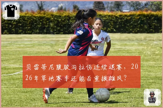 贝雷蒂尼腹股沟拉伤连续退赛，2026年草地赛季还能否重振雄风？