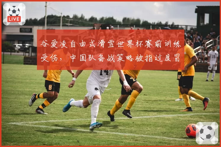谷爱凌自由式滑雪世界杯赛前训练受伤，中国队备战策略被指过度冒险引发争议