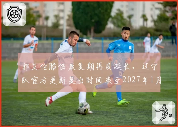 郭艾伦膝伤康复期再度延长，辽宁队官方更新复出时间表至2027年1月__br_