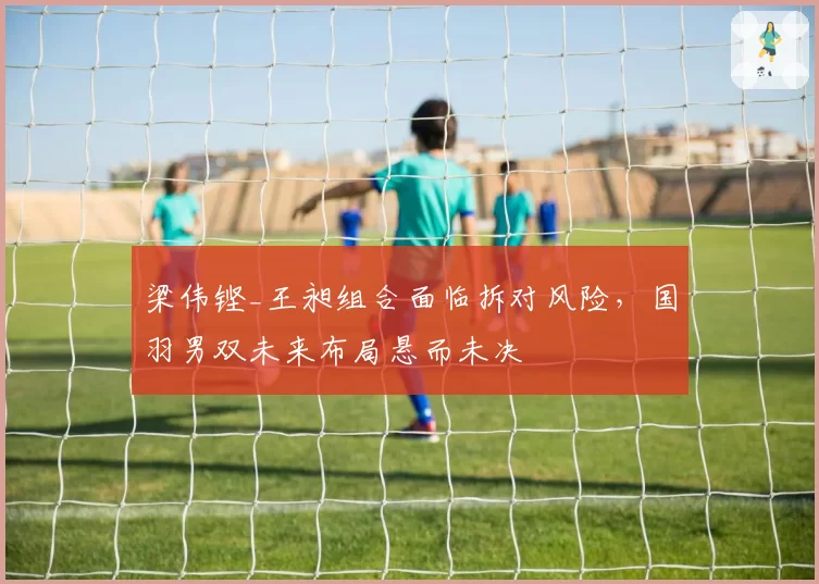梁伟铿_王昶组合面临拆对风险，国羽男双未来布局悬而未决