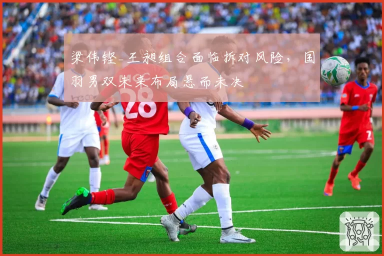 梁伟铿_王昶组合面临拆对风险，国羽男双未来布局悬而未决