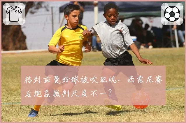 格列兹曼好球被吹犯规,西蒙尼赛后炮轰裁判尺度不一?