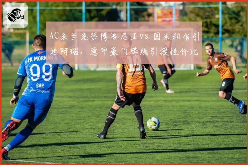 AC米兰免签博洛尼亚vs 国米租借引进阿瑙,意甲豪门锋线引援性价比博弈