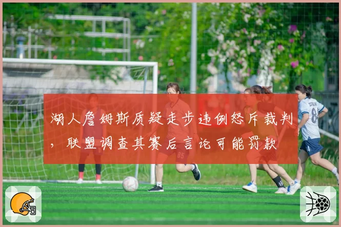 湖人詹姆斯质疑走步违例怒斥裁判,联盟调查其赛后言论可能罚款