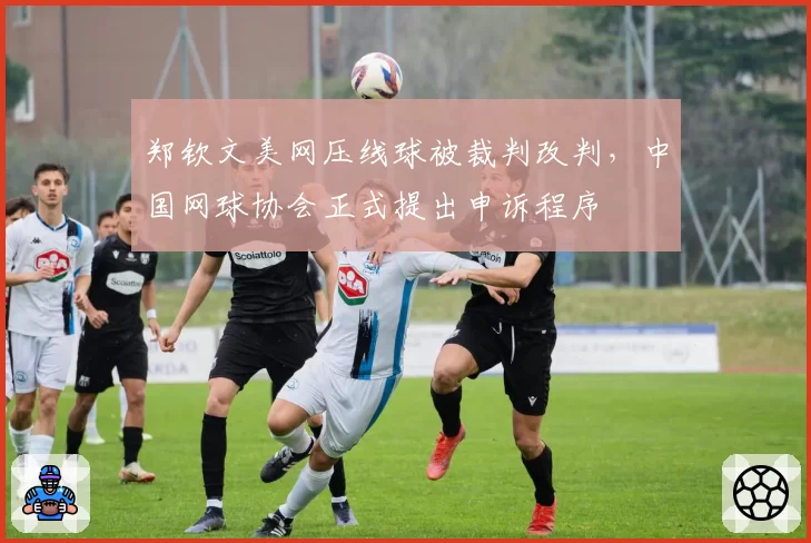 郑钦文美网压线球被裁判改判,中国网球协会正式提出申诉程序