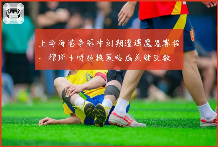 上海海港争冠冲刺期遭遇魔鬼赛程，穆斯卡特轮换策略成关键变数