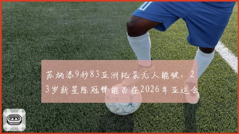 苏炳添9秒83亚洲纪录无人能破，23岁新星陈冠锋能否在2026年亚运会挑战？