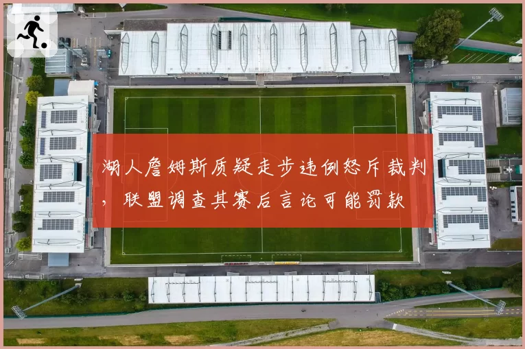 湖人詹姆斯质疑走步违例怒斥裁判,联盟调查其赛后言论可能罚款